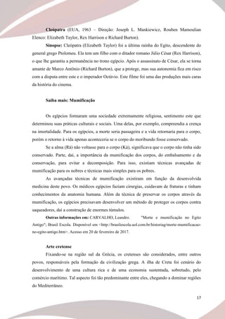 17
Cleópatra (EUA, 1963 – Direção: Joseph L. Mankiewicz, Rouben Mamoulian
Elenco: Elizabeth Taylor, Rex Harrison e Richard Burton).
Sinopse: Cleópatra (Elizabeth Taylor) foi a última rainha do Egito, descendente do
general grego Ptolomeu. Ela tem um filho com o ditador romano Júlio César (Rex Harrison),
o que lhe garantiu a permanência no trono egípcio. Após o assassinato de César, ela se torna
amante de Marco Antônio (Richard Burton), que a protege, mas sua autonomia fica em risco
com a disputa entre este e o imperador Octávio. Este filme foi uma das produções mais caras
da história do cinema.
Saiba mais: Mumificação
Os egípcios formaram uma sociedade extremamente religiosa, sentimento este que
determinou suas práticas culturais e sociais. Uma delas, por exemplo, compreendia a crença
na imortalidade. Para os egípcios, a morte seria passageira e a vida retornaria para o corpo,
porém o retorno à vida apenas aconteceria se o corpo do moribundo fosse conservado.
Se a alma (Rá) não voltasse para o corpo (Ká), significava que o corpo não tinha sido
conservado. Parte, daí, a importância da mumificação dos corpos, do embalsamento e da
conservação, para evitar a decomposição. Para isso, existiam técnicas avançadas de
mumificação para os nobres e técnicas mais simples para os pobres.
As avançadas técnicas de mumificação existiram em função da desenvolvida
medicina deste povo. Os médicos egípcios faziam cirurgias, cuidavam de fraturas e tinham
conhecimentos da anatomia humana. Além da técnica de preservar os corpos através da
mumificação, os egípcios precisavam desenvolver um método de proteger os corpos contra
saqueadores, daí a construção de enormes túmulos.
Outras informações em: CARVALHO, Leandro. "Morte e mumificação no Egito
Antigo"; Brasil Escola. Disponível em <http://brasilescola.uol.com.br/historiag/morte-mumificacao-
no-egito-antigo.htm>. Acesso em 20 de fevereiro de 2017.
Arte cretense
Fixando-se na região sul da Grécia, os cretenses são considerados, entre outros
povos, responsáveis pela formação da civilização grega. A ilha de Creta foi cenário do
desenvolvimento de uma cultura rica e de uma economia sustentada, sobretudo, pelo
comércio marítimo. Tal aspecto foi tão predominante entre eles, chegando a dominar regiões
do Mediterrâneo.
 