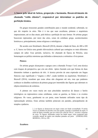 21
A busca pelo ideal de beleza, proporção e harmonia. Desenvolvimento do
chamado “estilo clássico”, responsável por determinar os padrões de
perfeição técnica.
Os gregos trouxeram grandes contribuições para o mundo ocidental, sobretudo, no
que diz respeito às artes. Não é à toa que suas esculturas, pinturas e arquitetura
impressionam, até os dias atuais, pela beleza e perfeição de suas formas. Os artistas gregos
buscavam representar, por meio das artes, cenas do cotidiano grego, acontecimentos
históricos e, principalmente, temas religiosos e mitológicos.
De acordo com Strickland e Boswell (2014), durante a Idade de Ouro, de 480 a 430
a. C, houve na Grécia uma grande efervescência cultural que contagiou os mais diferentes
campos do saber. Esse período, inclusive, foi chamado de Época de Péricles, uma
homenagem ao político ateniense que defendeu a democracia e estimulou o livre pensar.
Pintura
Os artistas gregos alcançaram o apogeu com a chamada Trompe l’oeil, uma técnica
com truques de perspectiva, que cria um efeito óptico fazendo com que formas de duas
dimensões tenham a aparência de três. A técnica provém de uma expressão em língua
francesa cujo significado é “engana o olho”, usada também na arquitetura. Strickland e
Boswell (2014), ressaltam que essas obras não chegaram até nós, mas que podemos
conhecer os detalhes realísticos da pintura grega por intermédio das figuras que adornam os
objetos domésticos de cerâmica.
A pintura em vasos trazia em suas pinceladas narrativas de deuses e heróis
mitológicos ou representava cenas cotidianas, como as guerras, as festas e os eventos
religiosos. Os vasos, geralmente na cor preta, eram bastante utilizados neste tipo de
representação artística. Estes artistas também pintavam em paredes, principalmente de
templos e palácios.
[...] as figuras se destacavam em negro contra um fundo avermelhado. O artista
riscava os detalhes do desenho com uma agulha, expondo a tonalidade da argila. O
estilo de figura vermelha, que teve início por volta de 530 a.C., invertia o esquema
de cores. As figuras, delineadas contra um fundo negro, eram compostas pelo
vermelho natural da argila com detalhes pintados em preto (STRICKLAND;
BOSWELL, 2014, p. 20).
Escultura
 
