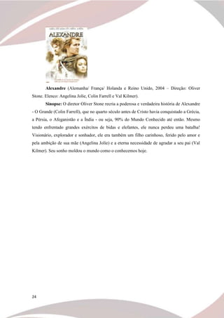 24
Alexandre (Alemanha/ França/ Holanda e Reino Unido, 2004 – Direção: Oliver
Stone. Elenco: Angelina Jolie, Colin Farrell e Val Kilmer).
Sinopse: O diretor Oliver Stone recria a poderosa e verdadeira história de Alexandre
- O Grande (Colin Farrell), que no quarto século antes de Cristo havia conquistado a Grécia,
a Pérsia, o Afeganistão e a Índia - ou seja, 90% do Mundo Conhecido até então. Mesmo
tendo enfrentado grandes exércitos de bidas e elefantes, ele nunca perdeu uma batalha!
Visionário, explorador e sonhador, ele era também um filho carinhoso, ferido pelo amor e
pela ambição de sua mãe (Angelina Jolie) e a eterna necessidade de agradar a seu pai (Val
Kilmer). Seu sonho moldou o mundo como o conhecemos hoje.
 