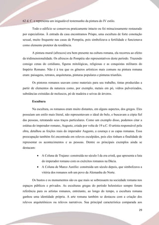 29
62 d. C. e representa um inigualável testemunho da pintura do IV estilo.
Todo o edifício se conservou praticamente intacto ou foi minuciosamente restaurado
por especialistas. À entrada da casa encontramos Príapo, uma escultura de forte conotação
sexual, muito frequente nas casas de Pompéia, pois simbolizava a fertilidade e funcionava
como elemento protetor da residência.
A pintura mural (afrescos) era bem presente na cultura romana, ela recorreu ao efeito
da tridimensionalidade. Os afrescos de Pompéia são representativos deste período. Trazendo
consigo cenas do cotidiano, figuras mitológicas, religiosas e as conquistas militares do
Império Romano. Não é à toa que os gêneros artísticos mais comuns na pintura romana
eram: paisagens, retratos, arquiteturas, pinturas populares e pinturas triunfais.
Os pintores romanos usavam como materiais para seu trabalho, tintas produzidas a
partir de elementos da natureza como, por exemplo, metais em pó, vidros pulverizados,
substâncias extraídas de moluscos, pó de madeira e seivas de árvores.
Escultura
Na escultura, os romanos eram muito distantes, em alguns aspectos, dos gregos. Eles
possuíam um estilo mais literal, não representavam o ideal do belo, e buscavam a cópia fiel
das pessoas, retratando seus traços particulares. Como um exemplo disso, podemos citar a
estátua do imperador romano, Augusto, criada por volta de 19 a.C. O artista responsável pela
obra, detalhou as feições reais do imperador Augusto, a couraça e as capas romanas. Essa
preocupação também foi encontrada em relevos esculpidos, pois eles tinham a finalidade de
representar os acontecimentos e as pessoas. Dentre os principais exemplos ainda se
destacam:
 A Coluna de Trajano: construída no século I da era cristã, que apresenta a luta
do imperador romano com os exércitos romanos na Dácia.
 A Coluna de Marco Aurélio: construída um século depois, que simbolizava a
vitória dos romanos sob um povo da Alemanha do Norte.
Os bustos e os monumentos são os que mais se sobressaem na sociedade romana nos
espaços públicos e privados. As esculturas gregas do período helenístico sempre foram
referência para os artistas romanos, entretanto, ao longo do tempo, a escultura romana
ganhou uma identidade própria. A arte romana também se destacou com a criação dos
relevos arquitetônicos ou relevos narrativos. Sua principal característica comparada aos
 