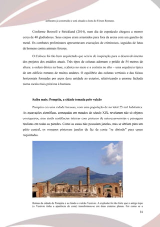 31
anfiteatro já construído e está situado a leste do Fórum Romano.
Conforme Boswell e Strickland (2014), num dia de espetáculo chegava a morrer
cerca de 40 gladiadores. Seus corpos eram arrastados para fora da arena com um gancho de
metal. Os combates preliminares apresentavam execuções de criminosos, seguidas de lutas
de homens contra animais ferozes.
O Coliseu foi tão bem arquitetado que serviu de inspiração para o desenvolvimento
dos projetos dos estádios atuais. Três tipos de colunas adornam o prédio de 54 metros de
altura: a ordem dórica na base, a jônica no meio e a coríntia no alto – uma sequência típica
de um edifício romano de muitos andares. O equilíbrio das colunas verticais e das faixas
horizontais formadas por arcos dava unidade ao exterior, relativizando a enorme fachada
numa escala mais próxima à humana.
Saiba mais: Pompéia, a cidade tomada pelo vulcão
Pompéia era uma cidade luxuosa, com uma população de no total 25 mil habitantes.
As escavações científicas, começadas em meados do século XIX, revelaram não só objetos
corriqueiros, mas ainda residências inteiras com pinturas de naturezas-mortas e paisagens
realistas em todas as paredes. Como as casas não possuíam janelas, mas se abriam para um
pátio central, os romanos pintavam janelas de faz de conta “se abrindo” para cenas
requintadas.
Ruínas da cidade de Pompéia e ao fundo o vulcão Vesúvio. A explosão foi tão forte que o antigo topo
(o Vesúvio tinha a aparência de cone) transformou-se em duas crateras planas. Foi como se a
 
