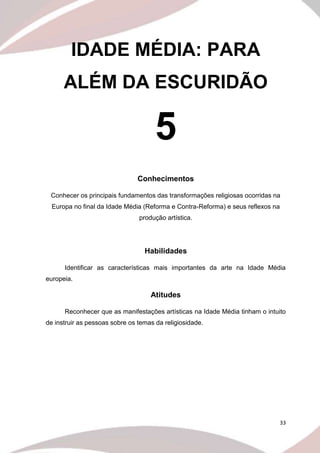 33
IDADE MÉDIA: PARA
ALÉM DA ESCURIDÃO
5
Conhecimentos
Conhecer os principais fundamentos das transformações religiosas ocorridas na
Europa no final da Idade Média (Reforma e Contra-Reforma) e seus reflexos na
produção artística.
Habilidades
Identificar as características mais importantes da arte na Idade Média
europeia.
Atitudes
Reconhecer que as manifestações artísticas na Idade Média tinham o intuito
de instruir as pessoas sobre os temas da religiosidade.
 