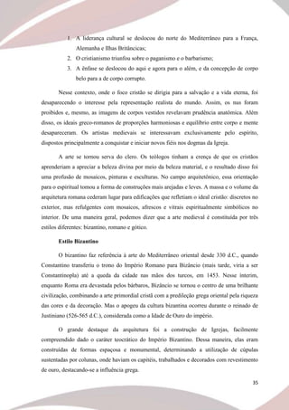35
1. A liderança cultural se deslocou do norte do Mediterrâneo para a França,
Alemanha e Ilhas Britâncicas;
2. O cristianismo triunfou sobre o paganismo e o barbarismo;
3. A ênfase se deslocou do aqui e agora para o além, e da concepção de corpo
belo para a de corpo corrupto.
Nesse contexto, onde o foco cristão se dirigia para a salvação e a vida eterna, foi
desaparecendo o interesse pela representação realista do mundo. Assim, os nus foram
proibidos e, mesmo, as imagens de corpos vestidos revelavam prudência anatômica. Além
disso, os ideais greco-romanos de proporções harmoniosas e equilíbrio entre corpo e mente
desapareceram. Os artistas medievais se interessavam exclusivamente pelo espírito,
dispostos principalmente a conquistar e iniciar novos fiéis nos dogmas da Igreja.
A arte se tornou serva do clero. Os teólogos tinham a crença de que os cristãos
aprenderiam a apreciar a beleza divina por meio da beleza material, e o resultado disso foi
uma profusão de mosaicos, pinturas e esculturas. No campo arquitetônico, essa orientação
para o espiritual tomou a forma de construções mais arejadas e leves. A massa e o volume da
arquitetura romana cederam lugar para edificações que refletiam o ideal cristão: discretos no
exterior, mas refulgentes com mosaicos, afrescos e vitrais espiritualmente simbólicos no
interior. De uma maneira geral, podemos dizer que a arte medieval é constituída por três
estilos diferentes: bizantino, romano e gótico.
Estilo Bizantino
O bizantino faz referência à arte do Mediterrâneo oriental desde 330 d.C., quando
Constantino transferiu o trono do Império Romano para Bizâncio (mais tarde, viria a ser
Constantinopla) até a queda da cidade nas mãos dos turcos, em 1453. Nesse ínterim,
enquanto Roma era devastada pelos bárbaros, Bizâncio se tornou o centro de uma brilhante
civilização, combinando a arte primordial cristã com a predileção grega oriental pela riqueza
das cores e da decoração. Mas o apogeu da cultura bizantina ocorreu durante o reinado de
Justiniano (526-565 d.C.), considerada como a Idade de Ouro do império.
O grande destaque da arquitetura foi a construção de Igrejas, facilmente
compreendido dado o caráter teocrático do Império Bizantino. Dessa maneira, elas eram
construídas de formas espaçosa e monumental, determinando a utilização de cúpulas
sustentadas por colunas, onde haviam os capitéis, trabalhados e decorados com revestimento
de ouro, destacando-se a influência grega.
 