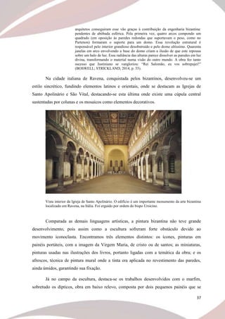 37
arquitetos conseguiram esse vão graças à contribuição da engenharia bizantina:
pendentes de abóbada esférica. Pela primeira vez, quatro arcos compondo um
quadrado (em oposição às paredes redondas que suportavam o peso, como no
Partenon) formaram o suporte para um domo. Essa revolução estrutural é
responsável pelo interior grandioso desobstruído e pelo domo altíssimo. Quarenta
janelas em arco envolvendo a base do domo criam a ilusão de que este repousa
sobre um halo de luz. Essa radiância das alturas parece dissolver as paredes em luz
divina, transformando o material numa visão do outro mundo. A obra fez tanto
sucesso que Justiniano se vangloriou: “Rei Salomão, eu vos sobrepujei!”
(BOSWELL; STRICKLAND, 2014, p. 33).
Na cidade italiana de Ravena, conquistada pelos bizantinos, desenvolveu-se um
estilo sincrético, fundindo elementos latinos e orientais, onde se destacam as Igrejas de
Santo Apolinário e São Vital, destacando-se esta última onde existe uma cúpula central
sustentadas por colunas e os mosaicos como elementos decorativos.
Vista interior da Igreja de Santo Apolinário. O edifício é um importante monumento da arte bizantina
localizado em Ravena, na Itália. Foi erguido por ordem do bispo Ursicino.
Comparada as demais linguagens artísticas, a pintura bizantina não teve grande
desenvolvimento, pois assim como a escultura sofreram forte obstáculo devido ao
movimento iconoclasta. Encontramos três elementos distintos: os ícones, pinturas em
painéis portáteis, com a imagem da Virgem Maria, de cristo ou de santos; as miniaturas,
pinturas usadas nas ilustrações dos livros, portanto ligadas com a temática da obra; e os
afrescos, técnica de pintura mural onde a tinta era aplicada no revestimento das paredes,
ainda úmidos, garantindo sua fixação.
Já no campo da escultura, destaca-se os trabalhos desenvolvidos com o marfim,
sobretudo os dípticos, obra em baixo relevo, composta por dois pequenos painéis que se
 