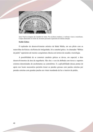 40
Juízo Final no tímpano da Catedral de Autun. Na escultura românica, o realismo visava o moralismo.
Corpos distorcidos no nicho de alvenaria possuíam expressões de intensa emoção.
Estilo Gótico
O esplendor do desenvolvimento artístico da Idade Média, em seu pleito com as
maravilhas da Grécia e da Roma da Antiguidade, foi a catedral gótica. As chamadas “Bíblias
de pedra” superaram até mesmo a arquitetura clássica em termos de ousadia e tecnologia.
A possibilidade de se construir catedrais góticas se deveu, em especial, a dois
desenvolvimentos da área da engenharia. São eles: o uso da abóbada com traves e suportes
externos denominados de arcobotantes ou contrafortes. E a aplicabilidade dessas pontas de
apoio nos locais necessários permitiu trocar as paredes grossas com janelas estreitas por
paredes estreitas com grandes janelas em vitrais inundando de luz o interior do prédio.
 
