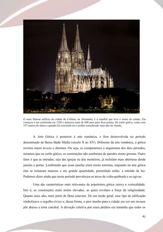 41
O mais famoso edifício da cidade de Colônia, na Alemanha, é a catedral que leva o nome da cidade. Ela
começou a ser construída em 1248 e demorou mais de 600 anos para ficar pronta. De estilo gótico, conta com
157 metros de altura e quando foi concluída era o prédio considerado mais alto do mundo.
A Arte Gótica é posterior à arte românica, e fora desenvolvida no período
denominado de Baixa Idade Média (século X ao XV). Diferente da arte românica, a gótica
revelou maior leveza e abertura. Ou seja, se compararmos a arquitetura dos dois períodos,
notamos que no estilo gótico, as construções não usufruíam de paredes muito grossas. Outro
fator é que as entradas, seja das igrejas ou dos mosteiros, já incluíam mais aberturas desde
janelas e portas. Lembrando que essas janelas eram muito estreitas, enquanto na arte gótica
elas se tornaram maiores e em grande quantidade, permitindo então, a entrada da luz.
Podemos dizer ainda que nesse período prevaleceu os arcos de volta-quebrada e as ogivas.
Uma das caraterísticas mais relevantes da arquitetura gótica estava a verticalidade.
Isto é, as construções eram muito elevadas, as quais revelam a força da religiosidade.
Quanto mais alto, mais perto de Deus estavam. De um modo geral, esse tipo de edificação
simbolizava o orgulho cívico e, dessa forma, o pior insulto para a cidade era ver um invasor
pôr abaixo a torre catedral. A devoção coletiva por esses prédios era tamanha que todos os
 