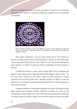 42
segmentos da população participavam de suas construções. Os quais levavam literalmente
séculos para serem erguidos. A Catedral de Colônia, por exemplo, levou seis séculos para
ser construída.
Roseta. Catedral de Chartres. Século XIII. Milhares de peças de vidro tingindo com elementos
químicos, como cobalto e manganês, unidos por tiras de chumbo que também delineiam as figuras que
compõem o desenho.
Outro aspecto significativo, é que da mesma maneira que na arte românica, as
pinturas e esculturas góticas tinham como principal tema a religião. Os vitrais foram muito
comuns nesse período. Eram feitos de vidro e repleto de cores. Geralmente representavam
temas religiosos, no entanto, há aqueles em formato arredondados, tal qual as rosáceas e
mosaicos.
A Catedral de Chartres é a alma visível da Idade Média. Ela foi construída para
abrigar o véu da Virgem, doado à cidade pelo neto de Carlos Magno – Carlos, o Calvo – em
876. Seus vitrais, consistem na mais intacta coleção de janelas medievais do mundo,
ocupando uma área total de 8.800 metros. Ilustrando passagens da Bíblia, as vidas dos
santos na Terra e até mesmo os artesanatos tradicionais da França, os vitrais são gigantescos
manuscritos iluminados.
A tapeçaria também teve um destaque importante nessa época. Os tecelões da Idade
Média criaram peças altamente refinadas, detalhando as nuances das cenas da vida
contemporânea. Imensos tapetes em lã e seda, usados para cortar correntes de ar, adornavam
as paredes de pedra de castelos e igrejas. Os temas eram copiados de pinturas em grande
 