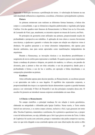 47
impressão e ilustração favoreceu a proliferação de textos. A valorização do homem na sua
individualidade influenciou a arquitetura, a escultura, a literatura e principalmente a pintura.
Pintura
As pinturas retratavam com realismo as diferentes formas humanas, a beleza dos
corpos e a sensualidade, o que se distanciava daquelas padronizadas e reguladas pela Igreja
Católica. Um dos quadros mais famosos do Renascimento é a Mona Lisa ou La Gioconda,
de Leonardo da Vinci, que, atualmente, se encontra exposto no museu do Louvre, em Paris.
Os princípios de geometria eram utilizados nas pinturas, proporcionando noções de
profundidade e perspectiva aos trabalhos. A aplicação de tons claros e escuros favoreciam
essa técnica, e ajudavam a garantir o volume dos corpos em relação aos objetivos vistos à
distância. Os quadros passaram a se tornar elementos independentes, não apenas para
decorar ambientes, mas para serem apreciados como manifestações independentes da
arquitetura.
Durante a Renascença, as inovações técnicas e as descobertas possibilitaram o
surgimento de novos estilos para representar a realidade. Os quatros passos mais importantes
foram a mudança de pintura a têmpera, em painéis de madeira, e o afresco, em paredes de
alvenaria, para a pintura a óleo em telas esticadas; o uso da perspectiva; dando peso e
profundidade à forma; o uso de luz e sombra, em oposição a linhas desenhadas; e as
composições piramidais na pintura.
Escultura
Antes utilizadas apenas para decorar paredes, no Renascimento, as esculturas passam
a ser apreciadas em todos os seus ângulos. O equilíbrio das expressões corporais, a
proporcionalidade dos traços e as expressões faciais demonstram o quanto a questão humana
passou a ser valorizada. O Davi de Donatello é um dos principais exemplos dessa arte. O
escultor foi pioneiro ao introduzir massas corporais arredondadas em suas obras.
A Ciência e o Renascimento
No campo científico, a principal mudança foi em relação à teoria geocêntrica,
elaborada na antiguidade e difundida pela Igreja Católica. Nessa teoria, a Terra estaria
imóvel nos universos, e os outros corpos celestes, inclusive o Sol, é que girassem em torno
dela. Nicolau Copérnico, matemático e astrônomo, foi o primeiro a questionar isso, e propor
a tese do heliocentrismo, ou seja, defendeu que o Sol é que girava em torno da Terra. A ideia
de Copérnico foi aceita com ceticismo, porque o matemático não podia comprovar sua tese,
uma vez que teria chegado a essa conclusão apenas com suas observações dos astros a olho
 