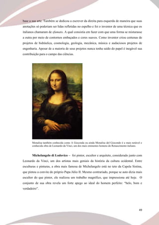 49
base a sua arte. Também se dedicou a escrever da direita para esquerda de maneira que suas
anotações só poderiam ser lidas refletidas no espelho e foi o inventor de uma técnica que os
italianos chamaram de sfumato. A qual consistia em fazer com que uma forma se misturasse
a outra por meio de contornos embaçados e cores suaves. Como inventor criou centenas de
projetos de hidráulica, cosmologia, geologia, mecânica, música e audaciosos projetos de
engenharia. Apesar de a maioria de seus projetos nunca tenha saído do papel é inegável sua
contribuição para o campo das ciências.
Monalisa também conhecida como A Gioconda ou ainda Monalisa del Giocondo é a mais notável e
conhecida obra de Leonardo da Vinci, um dos mais eminentes homens do Renascimento italiano.
Michelangelo di Lodovico – foi pintor, escultor e arquiteto, considerado junto com
Leonardo da Vinci, um dos artistas mais geniais da história da cultura ocidental. Entre
esculturas e pinturas, a obra mais famosa de Michelangelo está no teto da Capela Sistina,
que pintou a convite do próprio Papa Júlio II. Mesmo contrariado, porque se auto dizia mais
escultor do que pintor, ele realizou um trabalho magnífico, que impressiona até hoje. O
conjunto de sua obra revela um forte apego ao ideal do homem perfeito: “belo, bom e
verdadeiro”.
 