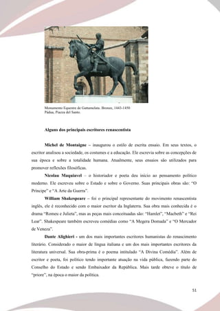 51
Monumento Equestre de Gattamelata. Bronze, 1443-1450
Pádua, Piazza del Santo.
Alguns dos principais escritores renascentista
Michel de Montaigne – inaugurou o estilo de escrita ensaio. Em seus textos, o
escritor analisou a sociedade, os costumes e a educação. Ele escrevia sobre as concepções de
sua época e sobre a totalidade humana. Atualmente, seus ensaios são utilizados para
promover reflexões filosóficas.
Nicolau Maquiavel – o historiador e poeta deu início ao pensamento político
moderno. Ele escreveu sobre o Estado e sobre o Governo. Suas principais obras são: “O
Príncipe” e “A Arte da Guerra”.
William Shakespeare – foi o principal representante do movimento renascentista
inglês, ele é reconhecido com o maior escritor da Inglaterra. Sua obra mais conhecida é o
drama “Romeu e Julieta”, mas as peças mais conceituadas são: “Hamlet”, “Macbeth” e “Rei
Lear”. Shakespeare também escreveu comédias como “A Megera Domada” e “O Mercador
de Veneza”.
Dante Alighieri - um dos mais importantes escritores humanistas do renascimento
literário. Considerado o maior de língua italiana e um dos mais importantes escritores da
literatura universal. Sua obra-prima é o poema intitulado “A Divina Comédia”. Além de
escritor e poeta, foi político tendo importante atuação na vida pública, fazendo parte do
Conselho do Estado e sendo Embaixador da República. Mais tarde obteve o título de
“priore”, na época o maior da política.
 