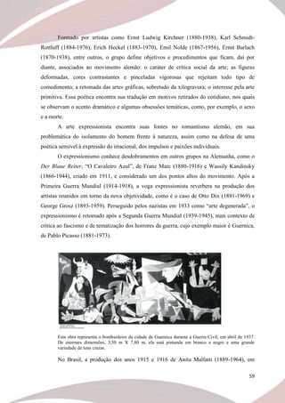 59
Formado por artistas como Ernst Ludwig Kirchner (1880-1938), Karl Schmidt-
Rottluff (1884-1976), Erich Heckel (1883-1970), Emil Nolde (1867-1956), Ernst Barlach
(1870-1938), entre outros, o grupo define objetivos e procedimentos que ficam, daí por
diante, associados ao movimento alemão: o caráter de crítica social da arte; as figuras
deformadas, cores contrastantes e pinceladas vigorosas que rejeitam todo tipo de
comedimento; a retomada das artes gráficas, sobretudo da xilogravura; o interesse pela arte
primitiva. Essa poética encontra sua tradução em motivos retirados do cotidiano, nos quais
se observam o acento dramático e algumas obsessões temáticas, como, por exemplo, o sexo
e a morte.
A arte expressionista encontra suas fontes no romantismo alemão, em sua
problemática do isolamento do homem frente à natureza, assim como na defesa de uma
poética sensível à expressão do irracional, dos impulsos e paixões individuais.
O expressionismo conhece desdobramentos em outros grupos na Alemanha, como o
Der Blaue Reiter, “O Cavaleiro Azul”, de Franz Marc (1880-1916) e Wassily Kandinsky
(1866-1944), criado em 1911, e considerado um dos pontos altos do movimento. Após a
Primeira Guerra Mundial (1914-1918), a voga expressionista reverbera na produção dos
artistas reunidos em torno da nova objetividade, como é o caso de Otto Dix (1891-1969) e
George Grosz (1893-1959). Perseguido pelos nazistas em 1933 como “arte degenerada”, o
expressionismo é retomado após a Segunda Guerra Mundial (1939-1945), num contexto de
crítica ao fascismo e de tematização dos horrores da guerra, cujo exemplo maior é Guernica,
de Pablo Picasso (1881-1973).
Esta obra representa o bombardeiro da cidade de Guernica durante a Guerra Civil, em abril de 1937.
De enormes dimensões, 3,50 m X 7,80 m, ela está pintanda em branco e negro e uma grande
variedade de tons cinzas.
No Brasil, a produção dos anos 1915 e 1916 de Anita Malfatti (1889-1964), em
 
