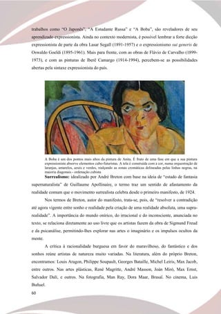 60
trabalhos como “O Japonês”, “A Estudante Russa” e “A Boba”, são reveladores de seu
aprendizado expressionista. Ainda no contexto modernista, é possível lembrar a forte dicção
expressionista de parte da obra Lasar Segall (1891-1957) e o expressionismo sui generis de
Oswaldo Goeldi (1895-1961). Mais para frente, com as obras de Flávio de Carvalho (1899-
1973), e com as pinturas de Iberê Camargo (1914-1994), percebem-se as possibilidades
abertas pela sintaxe expressionista do país.
A Boba é um dos pontos mais altos da pintura de Anita. É fruto de uma fase em que a sua pintura
expressionista absorve elementos cubo-futuristas. A tela é construída com a cor, numa orquestração de
laranjas, amarelos, azuis e verdes, realçando as zonas cromáticas delineadas pelas linhas negras, na
maioria diagonais - ordenação cubista
Surrealismo: idealizado por André Breton com base na ideia de “estado de fantasia
supernaturalista” de Guillaume Apollinaire, o termo traz um sentido de afastamento da
realidade comum que o movimento surrealista celebra desde o primeiro manifesto, de 1924.
Nos termos de Breton, autor do manifesto, trata-se, pois, de “resolver a contradição
até agora vigente entre sonho e realidade pela criação de uma realidade absoluta, uma supra-
realidade”. A importância do mundo onírico, do irracional e do inconsciente, anunciada no
texto, se relaciona diretamente ao uso livre que os artistas fazem da obra de Sigmund Freud
e da psicanálise, permitindo-lhes explorar nas artes o imaginário e os impulsos ocultos da
mente.
A crítica à racionalidade burguesa em favor do maravilhoso, do fantástico e dos
sonhos reúne artistas de natureza muito variadas. Na literatura, além do próprio Breton,
encontramos: Louis Aragon, Philippe Soupault, Georges Bataille, Michel Leiris, Max Jacob,
entre outros. Nas artes plásticas, René Magritte, André Masson, Joán Miró, Max Ernst,
Salvador Dalí, e outros. Na fotografia, Man Ray, Dora Maar, Brasaï. No cinema, Luis
Buñuel.
 