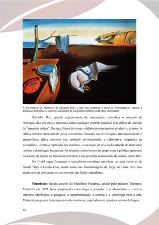 62
A Persistência da Memória, de Salvador Dalí, é uma tela complexa e cheia de interpretações. Devido à
dimensão diminuta, os símbolos intrigantes de sua pintura ganham ainda mais intensidade.
Salvador Dalí, grande representante do movimento, radicaliza o conceito de
libertação dos instintos e impulsos contra qualquer controle racional pela defesa do método
da “paranóia crítica”. Ou seja, forma de tornar o delírio um mecanismo produtivo, criador. A
crítica cultural empreendida pelos surrealistas, baseada nas articulações arte/inconsciente e
arte/política, deixa entrever sua ambição revolucionária e subversiva, amparada na
psicanálise - contra a repressão dos instintos - e na noção de revolução oriunda do marxismo
(contra a dominação burguesa). As relações controversas do grupo com a política aparecem
na adesão de alguns ao trotskismo (Breton) e nas posições reacionárias de outros, como Dalí.
No Brasil especificamente o surrealismo reverbera em obras variadas como as de
Ismael Nery e Cicero Dias, assim como nas fotomontagens de Jorge de Lima. Nos dias
atuais artistas continuam a tirar proveito das lições surrealistas.
Futurismo: Surgiu através do Manifesto Futurista, criado pelo italiano Tommaso
Marinetti em 1909. Suas proposições eram negar o passado, o academicismo e trazer o
interesse ideológico, a pesquisa, a experimentação, a técnica e a tecnologia para a arte.
Marinetti pregava o desapego ao tradicionalismo, especialmente quanto à sintaxe da língua.
 
