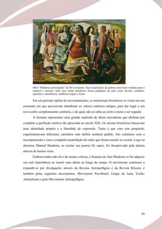 65
Obra “Mulheres protestando” de Di Cavalcanti. Suas inspirações de pintura eram bem voltadas para o
tropical e sensual, onde seus temas prediletos foram populares do país como favelas, soldados,
operários, marinheiros, mulheres negras e festas
Em um período repleto de movimentações, os intelectuais brasileiros se viram em um
momento em que precisavam abandonar os valores estéticos antigos, para dar lugar a um
novo estilo completamente contrário, e do qual, não se sabia ao certo o rumo a ser seguido.
A Semana representou uma grande explosão de ideias inovadoras que aboliam por
completo a perfeição estética tão apreciada no século XIX. Os artistas brasileiros buscavam
uma identidade própria e a liberdade de expressão. Tanto é que com este propósito,
experimentavam diferentes caminhos sem definir nenhum padrão. Isto culminou com a
incompreensão e com a completa insatisfação de todos que foram assistir ao evento. Logo na
abertura, Manuel Bandeira, ao recitar seu poema Os sapos, foi desaprovado pela plateia
através de muitas vaias.
Embora tenha sido alvo de muitas críticas, a Semana de Arte Moderna só foi adquirir
sua real importância ao inserir suas ideias ao longo do tempo. O movimento continuou a
expandir-se por divulgações através da Revista Antropofágica e da Revista Klaxon, e
também pelos seguintes movimentos: Movimento Pau-Brasil, Grupo da Anta, Verde-
Amarelismo e pelo Movimento Antropofágico.
 