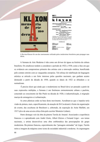 66
A Revista Klaxon foi um dos instrumentos utilizado pelos modernistas brasileiros para propagar suas
ideias.
A Semana de Arte Moderna é tida como um divisor de águas na história da cultura
brasileira. Os estudiosos tendem a considerar o período de 1922 a 1930, como a fase em que
se evidencia um compromisso primeiro dos artistas com a renovação estética, beneficiada
pelo contato estreito com as vanguardas europeias. Tal esforço de redefinição da linguagem
artística se articula a um forte interesse pelas questões nacionais, que ganham acento
destacado a partir da década de 1930, quando os ideais de 1922 se difundem e se
normalizam.
É preciso dizer que ainda que o modernismo no Brasil deva ser pensado a partir de
suas expressões múltiplas, a Semana é um fenômeno eminentemente urbano e paulista,
conectado ao crescimento de São Paulo na década de 1920, à industrialização, à migração
maciça de estrangeiros e à urbanização.
As artes plásticas estão na base deste movimento. Acreditam-se que o impulso teria
vindo da pintura, mais, especificamente, da atuação de Di Cavalcanti à frente da organização
do evento, das esculturas de Brecheret e, sobretudo, da exposição de Anita Malfatti, em
1917 (alvo de uma severa crítica feita pelo escritor Monteiro Lobato).
Outro destaque veio da obra da pintora Tarsila do Amaral. Associando a experiência
francesa e o aprendizado com André Lhote, Albert Gleizes e Fernand Léger - aos temas
nacionais, a artista desenvolveu uma obra emblemática das preocupações do grupo
modernista. Da pintura francesa, especialmente das “paisagens animadas” de Léger, Tarsila
retira a imagem da máquina como ícone da sociedade industrial e moderna. As engrenagens
 