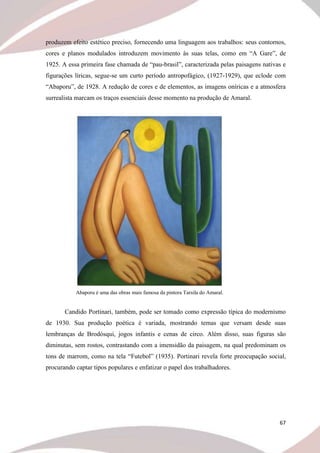67
produzem efeito estético preciso, fornecendo uma linguagem aos trabalhos: seus contornos,
cores e planos modulados introduzem movimento às suas telas, como em “A Gare”, de
1925. A essa primeira fase chamada de “pau-brasil”, caracterizada pelas paisagens nativas e
figurações líricas, segue-se um curto período antropofágico, (1927-1929), que eclode com
“Abaporu”, de 1928. A redução de cores e de elementos, as imagens oníricas e a atmosfera
surrealista marcam os traços essenciais desse momento na produção de Amaral.
Abaporu é uma das obras mais famosa da pintora Tarsila do Amaral.
Candido Portinari, também, pode ser tomado como expressão típica do modernismo
de 1930. Sua produção poética é variada, mostrando temas que versam desde suas
lembranças de Brodósqui, jogos infantis e cenas de circo. Além disso, suas figuras são
diminutas, sem rostos, contrastando com a imensidão da paisagem, na qual predominam os
tons de marrom, como na tela “Futebol” (1935). Portinari revela forte preocupação social,
procurando captar tipos populares e enfatizar o papel dos trabalhadores.
 
