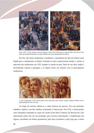 68
Entre 1953 e 1956, realiza os murais Guerra e Paz (1953-1956) para a sede da ONU, em Nova York,
obras de grandes dimensões, em que trabalha com uma sobreposição de planos.
Por fim, não menos importante, ressaltamos a importância da obra do lituano Lasar
Segall para o modernismo no Brasil. Formado no meio expressionista alemão, o artista se
aproxima dos modernistas em 1923, quando se instala no país. Parte de sua obra, ampla e
diversificada, registra a paisagem e as figuras locais em sintonia com as preocupações
modernistas.
A série Emigrantes (1927/1928) possui uma atmosfera mais amena, surgem espaços abertos com a
representação do céu e do mar.
Ao longo da carreira, dedica-se a várias técnicas de gravura. Em seus primeiros
trabalhos, explora o uso das sombras, acentuando o claro-escuro. Em 1918, o artista produz
cinco litografias inspiradas no conto Die Sanfte (Uma Doce Criatura), de Dostoievski. Elas
representam ponto alto em sua produção, pela extrema concentração e simplificação das
figuras, concebidas em formas geométricas, pelo traço econômico e pelo jogo que o artista
 
