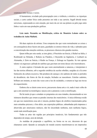 69
estabelece entre formas e vazios.
O humanismo, revelado pela preocupação com a violência, a miséria e as injustiças
sociais, e certo caráter lírico estão presentes em toda a sua carreira. Segall aborda temas
universais, expressando-os com emoção, por meio da cor em sua pintura ou pelo jogo entre
linha e vazio em suas produções gráficas.
Leia mais: Paranóia ou Mistificação, crítica de Monteiro Lobato sobre os
trabalhos de Anita Malfatti.
Há duas espécies de artistas. Uma composta dos que veem normalmente as coisas e
em consequência disso fazem arte pura, guardados os eternos ritmos da vida, e adotados para
a concretização das emoções estéticas, os processos clássicos dos grandes mestres.
Quem trilha por esta senda, se tem gênio, é Praxiteles na Grecia, é Rafael na Itália, é
Rembrandt na Holanda, é Rubens na Flandres, é Reynolds na Inglaterra, é Lenbach na
Alemanha, é Zorn na Suécia, é Rodin na França, é Zuloaga na Espanha. Se tem apenas
talento vai engrossar a plêiade de satélites que gravitam em torno desses sóis imorredouros.
A outra espécie é formada dos que veem anormalmente a natureza, e interpretam à
luz das teorias efêmeras, sob a sugestão estrábica de escolas rebeldes, surgidas cá e lá como
furúnculos da cultura excessiva. São produtos do cansaço e do sadismo de todos os períodos
de decadência; são frutos de fim de estação, bichados ao nascedouro. Estrelas cadentes,
brilham um instante, as mais das vezes com a luz do escândalo, e somem-se logo nas trevas
do esquecimento.
Embora eles se deem como novos, precursores duma arte a vir, nada é mais velho do
que a arte anormal ou teratológica: nasceu com a paranoia e com a mistificação.
De há muito já que a estudam os psiquiatras em seus tratados, documentando-se nos
inúmeros desenhos que ornam as paredes internas dos manicômios. A única diferença reside
em que nos manicômios essa arte é sincera, produto lógico de cérebros transtornados pelas
mais estranhas psicoses; e fora deles, nas exposições públicas, zabumbadas pela imprensa e
absorvidas por americanos malucos, não há sinceridade nenhuma, nem nenhuma lógica,
sendo tudo mistificação pura.
Todas as artes são regidas por princípios imutáveis, leis fundamentais que não
dependem do tempo, nem da latitude.
As medidas de proporção e equilíbrio, na forma ou na cor, decorrem do que
chamamos sentir. Quando as sensações do mundo externo transformam-se em impressões
 