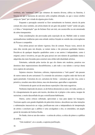 70
cerebrais, nós “sentimos”; para que sintamos de maneira diversa, cúbica ou futurista, é
forçoso ou que a harmonia do universo sofra completa alteração, ou que o nosso cérebro
esteja em “pane” por virtude de alguma grave lesão.
Enquanto a percepção sensorial se fizer normalmente no homem, através da porta
comum dos cinco sentidos, um artista diante de um gato não poderá “sentir” senão um gato,
e é falsa a “interpretação” que do bichano fizer um totó, um escaravelho ou um amontoado
de cubos transparentes.
Estas considerações são provocadas pela exposição da sra. Malfatti onde se notam
acentuadíssimas tendências para uma atitude estética forçada no sentido das extravagâncias
de Picasso e companhia.
Essa artista possui um talento vigoroso, fora do comum. Poucas vezes, através de
uma obra torcida para má direção, se notam tantas e tão preciosas qualidades latentes.
Percebe-se de qualquer daqueles quadrinhos como a sua autora é independente, como é
original, como é inventiva, em que alto grau possui um sem número de qualidades inatas e
adquiridas das mais fecundas para construir uma sólida individualidade artística.
Entretanto, seduzida pelas teorias do que ela chama arte moderna, penetrou nos
domínios dum impressionismo discutibilíssimo, e põe todo o seu talento a serviço duma
nova espécie de caricatura.
Sejamos sinceros: futurismo, cubismo, impressionismo e “tutti quanti” não passam
de outros ramos da arte caricatural. É a extensão da caricatura a regiões onde não havia até
agora penetrado. Caricatura da cor, caricatura da forma – caricatura que não visa, como a
primitiva, ressaltar uma ideia cômica, mas sim desnortear, aparvalhar o espectador.
A fisionomia de quem sai de uma dessas exposições é das mais sugestivas.
Nenhuma impressão de prazer, ou de beleza denunciam as caras; em todas, porém, se
lê o desapontamento de quem está incerto, duvidoso de si próprio e dos outros, incapaz de
raciocinar, e muito desconfiado de que o mistificaram habilmente.
Outros, certos críticos sobretudo, aproveitam a vasa para épater les bourgeois.
Teorizam aquilo com grande dispêndio de palavrório técnico, descobrem nas telas intenções
e subintenções inacessíveis ao vulgo, justificam-nas com a independência de interpretação
do artista e concluem que o público é uma cavalgadura e eles, os entendidos, um pugilo
genial de iniciados da Estética Oculta.
No fundo, riem-se uns dos outros – o artista do crítico, o crítico do pintor e o público
de ambos.
“Arte moderna”, eis o escudo, a suprema justificação.
 
