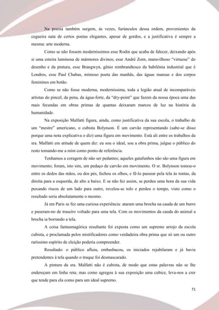 71
Na poesia também surgem, às vezes, furúnculos dessa ordem, provenientes da
cegueira nata de certos poetas elegantes, apesar de gordos, e a justificativa é sempre a
mesma: arte moderna.
Como se não fossem moderníssimos esse Rodin que acaba de falecer, deixando após
si uma esteira luminosa de mármores divinos; esse André Zorn, maravilhoso “virtuose” do
desenho e da pintura, esse Brangwyn, gênio rembrandtesco da babilônia industrial que é
Londres, esse Paul Chabas, mimoso poeta das manhãs, das águas mansas e dos corpos
femininos em botão.
Como se não fosse moderna, moderníssima, toda a legião atual de incomparáveis
artistas do pincel, da pena, da água-forte, da “dry-point” que fazem da nossa época uma das
mais fecundas em obras primas de quantas deixaram marcos de luz na história da
humanidade.
Na exposição Malfatti figura, ainda, como justificativa da sua escola, o trabalho de
um “mestre” americano, o cubista Bolynson. É um carvão representando (sabe-se disso
porque uma nota explicativa o diz) uma figura em movimento. Está ali entre os trabalhos da
sra. Malfatti em atitude de quem diz: eu sou o ideal, sou a obra prima, julgue o público do
resto tomando-me a mim como ponto de referência.
Tenhamos a coragem de não ser pedantes; aqueles gatafunhos não são uma figura em
movimento; foram, isto sim, um pedaço de carvão em movimento. O sr. Bolynson tomou-o
entre os dedos das mãos, ou dos pés, fechou os olhos, e fê-lo passear pela tela às tontas, da
direita para a esquerda, de alto a baixo. E se não fez assim, se perdeu uma hora da sua vida
puxando riscos de um lado para outro, revelou-se tolo e perdeu o tempo, visto como o
resultado seria absolutamente o mesmo.
Já em Paris se fez uma curiosa experiência: ataram uma brocha na cauda de um burro
e puseram-no de traseiro voltado para uma tela. Com os movimentos da cauda do animal a
brocha ia borrando a tela.
A coisa fantasmagórica resultante foi exposta como um supremo arrojo da escola
cubista, e proclamada pelos mistificadores como verdadeira obra prima que só um ou outro
raríssimo espírito de eleição poderia compreender.
Resultado: o público afluiu, embasbacou, os iniciados rejubilaram e já havia
pretendentes à tela quando o truque foi desmascarado.
A pintura da sra. Malfatti não é cubista, de modo que estas palavras não se lhe
endereçam em linha reta; mas como agregou à sua exposição uma cubice, leva-nos a crer
que tende para ela como para um ideal supremo.
 