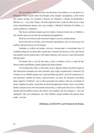 72
Que nos perdoe a talentosa artista, mas deixamos cá um dilema: ou é um gênio o sr.
Bolynson e ficam riscados desta classificação, como insignes cavalgaduras, a corte inteira
dos mestres imortais, de Leonardo a Stevens, de Velazquez a Sorolla, de Rembrandt a
Whistler, ou… vice versa. Porque é de todo impossível dar o nome de obra de arte a duas
coisas diametralmente opostas como, por exemplo, a Manhã de Setembro de Chabas, e o
carvão cubista do sr. Bolynson.
Não fosse a profunda simpatia que nos inspira o formoso talento da sra. Malfatti, e
não viríamos aqui com esta série de considerações desagradáveis.
Há de ter essa artista ouvido numerosos elogios à sua nova atitude estética.
Há de irritar-lhe os ouvidos, como descortês impertinência, esta voz sincera que vem
quebrar a harmonia de um coro de lisonjas.
Entretanto, se refletir um bocado, verá que a lisonja mata e a sinceridade salva. O
verdadeiro amigo de um artista não é aquele que o entontece de louvores, e sim, o que lhe dá
uma opinião sincera, embora dura, e lhe traduz chãmente, sem reservas, o que todos pensam
dele por detrás.
Os homens têm o vezo de não tomar a sério as mulheres. Essa é a razão de lhes
darem sempre amabilidades sempre quando elas pedem opinião.
Tal cavalheirismo é falso, e sobre falso, nocivo. Quantos talentos de primeira água se
não transviaram arrastados por maus caminhos, pelo elogio incondicional e mentiroso? Se
víssemos na sra. Malfatti apenas uma “moça prendada que pinta”, como há centenas por aí,
sem denunciar centelha de talento, calar-nos-íamos, ou talvez lhe déssemos meia-dúzia
desses adjetivos “bombons”, que a crítica açucarada tem sempre à mão em se tratando de
moças. Julgamo-la, porém, merecedora da alta homenagem que é tomar a sério o seu talento
dando a respeito da sua arte uma opinião sinceríssima, e valiosa pelo fato de ser o reflexo da
opinião geral do público sensato, dos críticos, dos amadores, dos seus colegas e… dos seus
apologistas. Dos seus apologistas, sim, dona Malfatti, porque também eles pensam deste
modo… por trás.
(Publicado, em 20/12/1917, em O Estado de São Paulo).
 