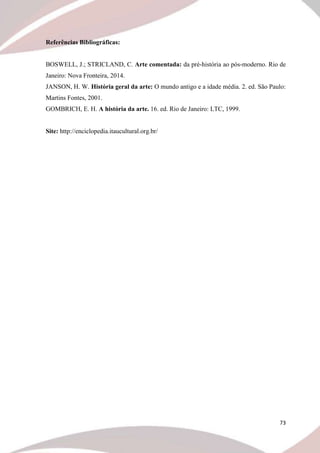 73
Referências Bibliográficas:
BOSWELL, J.; STRICLAND, C. Arte comentada: da pré-história ao pós-moderno. Rio de
Janeiro: Nova Fronteira, 2014.
JANSON, H. W. História geral da arte: O mundo antigo e a idade média. 2. ed. São Paulo:
Martins Fontes, 2001.
GOMBRICH, E. H. A história da arte. 16. ed. Rio de Janeiro: LTC, 1999.
Site: http://enciclopedia.itaucultural.org.br/
 