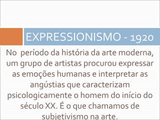 No período da história da arte moderna,
um grupo de artistas procurou expressar
as emoções humanas e interpretar as
angústias que caracterizam
psicologicamente o homem do início do
século XX. É o que chamamos de
subjetivismo na arte.
EXPRESSIONISMO - 1920
 