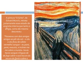 A pintura “O Grito”, de
Edvard Munch, retrata
justamanete esse estado de
angústia interna que tanto o
afligia, como ele mesmo
descreveu:
“Passeava com dois amigos
amigos ao pôr-do-sol – o céu
o céu ficou de súbito
vermelho-sangue – eu parei,
parei, exausto, e inclinei-me
me sobre a mureta– havia
havia sangue e línguas de
de fogo sobre o azul escuro do
escuro do fjord e sobre a
cidade – os meus amigos
 