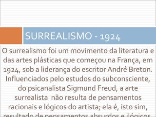 O surrealismo foi um movimento da literatura e
das artes plásticas que começou na França, em
1924, sob a liderança do escritor André Breton.
Influenciados pelo estudos do subconsciente,
do psicanalista Sigmund Freud, a arte
surrealista não resulta de pensamentos
racionais e lógicos do artista; ela é, isto sim,
SURREALISMO - 1924
 