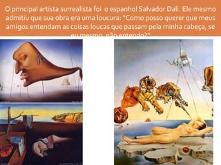 O principal artista surrealista foi o espanhol Salvador Dali. Ele mesmo
admitiu que sua obra era uma loucura: “Como posso querer que meus
amigos entendam as coisas loucas que passam pela minha cabeça, se
eu mesmo, não entendo?”
 