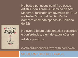 Na busca por novos caminhos esses
artistas idealizaram a Semana de Arte
Moderna, realizada em fevereiro de 1922
no Teatro Municipal de São Paulo
(também chamada apenas de Semana
de 22)
No evento foram apresentados concertos
e conferências, além de exposições de
artistas plásticos.
(CATÁLOGO DA EXPOSIÇÃO FEITO POR DI CAVALCANTI)
MODERNISMO NO BRASIL
 