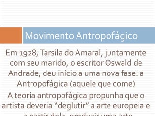 Em 1928,Tarsila do Amaral, juntamente
com seu marido, o escritor Oswald de
Andrade, deu início a uma nova fase: a
Antropofágica (aquele que come)
A teoria antropofágica propunha que o
artista deveria “deglutir” a arte europeia e
Movimento Antropofágico
 