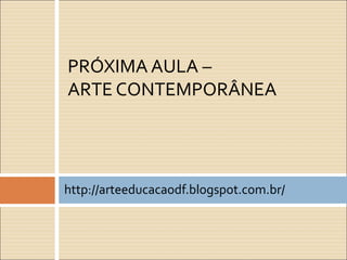 http://arteeducacaodf.blogspot.com.br/
PRÓXIMA AULA –
ARTE CONTEMPORÂNEA
 