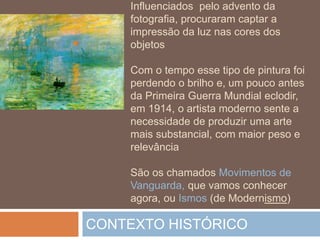 Influenciados pelo advento da
fotografia, procuraram captar a
impressão da luz nas cores dos
objetos
Com o tempo esse tipo de pintura foi
perdendo o brilho e, um pouco antes
da Primeira Guerra Mundial eclodir,
em 1914, o artista moderno sente a
necessidade de produzir uma arte
mais substancial, com maior peso e
relevância
São os chamados Movimentos de
Vanguarda, que vamos conhecer
agora, ou Ismos (de Modernismo)
CONTEXTO HISTÓRICO
 