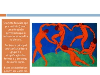 O artista fauvista age
por instinto (como
uma fera) não
permitindo que o
lado racional interfira
na pintura.
Por isso, a principal
característica desse
grupo é a
simplificação das
formas e o emprego
das cores puras.
Essas características
podem ser vistas em
 