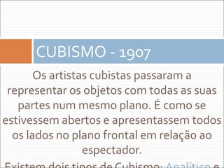 Os artistas cubistas passaram a
representar os objetos com todas as suas
partes num mesmo plano. É como se
estivessem abertos e apresentassem todos
os lados no plano frontal em relação ao
espectador.
CUBISMO - 1907
 