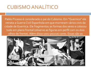CUBISMOANALÍTICO
Pablo Picasso é considerado o pai do Cubismo. Em “Guernica” ele
retrata a GuerraCivil Espanhola em que morreram vários civis da
cidade de Guernica. Ele fragmentou as formas dos seres e colocou
tudo em plano frontal (observe as figuras em perfil com os dois
olhos de frente). Além disso usou poucas cores. Essas são as
características do Cubismo Analítico.
 