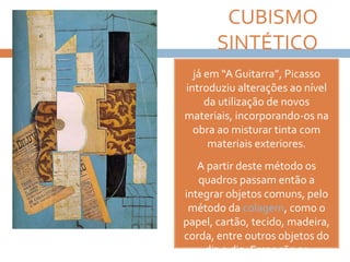 CUBISMO
SINTÉTICO
já em “A Guitarra”, Picasso
introduziu alterações ao nível
da utilização de novos
materiais, incorporando-os na
obra ao misturar tinta com
materiais exteriores.
A partir deste método os
quadros passam então a
integrar objetos comuns, pelo
método da colagem, como o
papel, cartão, tecido, madeira,
corda, entre outros objetos do
dia a dia. Essas são as
 