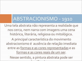 Uma tela abstrata não representa a realidade que
nos cerca, nem narra com imagens uma cena
histórica, literária, religiosa ou mitológica.
A principal característica do movimento
abstracionismo é ausência de relação imediata
entre as formas e as cores representadas e as
formas e as cores reais de um ser.
Nesse sentido, a pintura abstrata pode ser
ABSTRACIONISMO - 1910
 
