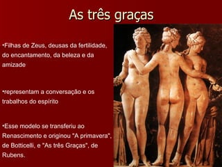 As três graças Filhas de Zeus, deusas da fertilidade, do encantamento, da beleza e da amizade representam a conversação e os trabalhos do espírito Esse modelo se transferiu ao Renascimento e originou "A primavera", de Botticelli, e "As três Graças", de Rubens. 