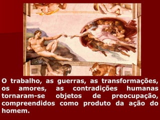 O trabalho, as guerras, as transformações, os amores, as contradições humanas tornaram-se objetos de preocupação, compreendidos como produto da ação do homem.  