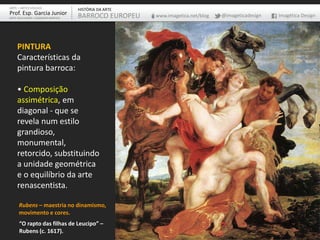 PINTURA
Características da
pintura barroca:
• Composição
assimétrica, em
diagonal - que se
revela num estilo
grandioso,
monumental,
retorcido, substituindo
a unidade geométrica
e o equilíbrio da arte
renascentista.
ARTE – ARTES VISUAIS
Prof. Esp. Garcia Junior
ARTE-EDUCADOR / DESIGNER GRÁFICO
HISTÓRIA DA ARTE
BARROCO EUROPEU www.imagetica.net/blog @imageticadesign Imagética Design
“O rapto das filhas de Leucipo” –
Rubens (c. 1617).
Rubens – maestria no dinamismo,
movimento e cores.
 