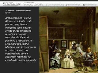 Ambientado no Palácio
Alcazar, em Sevilha, esta
pintura compõe uma
intrigante cena e que o
artista Diego Velásquez
retrata a si próprio
trabalhando. Ele está
pintando o retrato do rei
Felipe IV e sua rainha,
Mariana, que se encontram
no ponto de vista do
observado da obra e
aparecem refletidos no
espelho da parede ao fundo.
“As meninas” – Velásquez (1656),
Espanha.
ARTE – ARTES VISUAIS
Prof. Esp. Garcia Junior
ARTE-EDUCADOR / DESIGNER GRÁFICO
HISTÓRIA DA ARTE
BARROCO EUROPEU www.imagetica.net/blog @imageticadesign Imagética Design
 