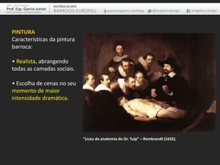 PINTURA
Características da pintura
barroca:
• Realista, abrangendo
todas as camadas sociais.
• Escolha de cenas no seu
momento de maior
intensidade dramática.
“Liceu de anatomia do Dr. Tulp” – Rembrandt (1632).
ARTE – ARTES VISUAIS
Prof. Esp. Garcia Junior
ARTE-EDUCADOR / DESIGNER GRÁFICO
HISTÓRIA DA ARTE
BARROCO EUROPEU www.imagetica.net/blog @imageticadesign Imagética Design
 