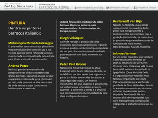 PINTURA
Dentre os pintores
barrocos italianos:
Michelangelo Merisi da Caravaggio
O que melhor caracteriza a sua pintura é o
modo revolucionário como ele usa a luz.
Ela não aparece como reflexo da luz solar,
mas é criada intencionalmente pelo artista,
para dirigir a atenção do observador.
Andrea Pozzo
Realizou grandes composições de
perspectiva nas pinturas dos tetos das
igrejas barrocas, causando a ilusão de que
as paredes e colunas da igreja continuam
no teto, e de que este se abre para o céu,
de onde santos e anjos convidam os
Inícions para a santidade.
A Itália foi o centro irradiador do estilo
barroco. Dentre os pintores mais
representativos, de outros países da
Europa, temos:
Diego Velázquez
Além de retratar as pessoas da corte
espanhola do século XVII procurou registrar
em seus quadros também os tipos populares
do seu país, documentando o dia-a-dia do
povo espanhol num dado momento da
história.
Peter Paul Rubens
Nascido na Antuérpia (região da atual
Espanha) além de um colorista vibrante, se
notabilizou por criar cenas que sugerem, a
partir das linhas contorcidas dos corpos e
das pregas das roupas, um intenso
movimento. Em seus quadros, é geralmente,
no vestuário que se localizam as cores
quentes - o vermelho, o verde e o amarelo -
que contrabalançam a luminosidade da pele
clara das figuras humanas.
Rembrandt van Rijn
Nascido na Holanda, o que dirige
nossa atenção nos quadros deste
pintor não é propriamente o
contraste entre luz e sombra, mas a
gradação da claridade, os meios-tons,
as penumbras que envolvem áreas de
luminosidade mais intensa.
Obra destacada: Aula de Anatomia.
Johannes Vermeer
Foi um pintor holandês, que também
é conhecido como Vermeer de
Delft ou Johannes van der Meer.
Vermeer viveu toda a sua vida na sua
terra natal, onde está sepultado na
Igreja Velha (Oude Kerk) de Delft.
É o segundo pintor holandês mais
famoso e importante do século
XVII (um período que é conhecido
por Idade de Ouro Holandesa, devido
às espantosas conquistas culturais e
artísticas do país nessa época),
depois de Rembrandt. Os seus
quadros são admirados pelas suas
cores transparentes, composições
inteligentes e brilhante com o uso da
luz.
ARTE – ARTES VISUAIS
Prof. Esp. Garcia Junior
ARTE-EDUCADOR / DESIGNER GRÁFICO
HISTÓRIA DA ARTE
BARROCO EUROPEU www.imagetica.net/blog @imageticadesign Imagética Design
 