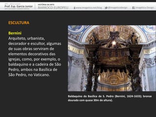 ESCULTURA
Bernini
Arquiteto, urbanista,
decorador e escultor, algumas
de suas obras serviram de
elementos decorativos das
igrejas, como, por exemplo, o
baldaquino e a cadeira de São
Pedro, ambos na Basílica de
São Pedro, no Vaticano.
Baldaquino da Basílica de S. Pedro (Bernini, 1624-1633); bronze
dourado com quase 30m de altura).
ARTE – ARTES VISUAIS
Prof. Esp. Garcia Junior
ARTE-EDUCADOR / DESIGNER GRÁFICO
HISTÓRIA DA ARTE
BARROCO EUROPEU www.imagetica.net/blog @imageticadesign Imagética Design
 