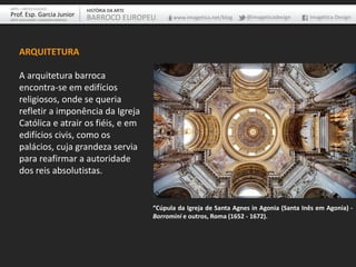ARQUITETURA
A arquitetura barroca
encontra-se em edifícios
religiosos, onde se queria
refletir a imponência da Igreja
Católica e atrair os fiéis, e em
edifícios civis, como os
palácios, cuja grandeza servia
para reafirmar a autoridade
dos reis absolutistas.
“Cúpula da Igreja de Santa Agnes in Agonia (Santa Inês em Agonia) -
Borromini e outros, Roma (1652 - 1672).
ARTE – ARTES VISUAIS
Prof. Esp. Garcia Junior
ARTE-EDUCADOR / DESIGNER GRÁFICO
HISTÓRIA DA ARTE
BARROCO EUROPEU www.imagetica.net/blog @imageticadesign Imagética Design
 