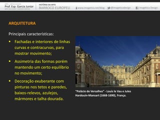 ARQUITETURA
Principais características:
 Fachadas e interiores de linhas
curvas e contracurvas, para
mostrar movimento;
 Assimetria das formas porém
mantendo um certo equilíbrio
no movimento;
 Decoração exuberante com
pinturas nos tetos e paredes,
baixos-relevos, azulejos,
mármores e talha dourada.
“Palácio de Versalhes” - Louis le Vau e Jules
Hardouin-Mansart (1668-1690), França.
ARTE – ARTES VISUAIS
Prof. Esp. Garcia Junior
ARTE-EDUCADOR / DESIGNER GRÁFICO
HISTÓRIA DA ARTE
BARROCO EUROPEU www.imagetica.net/blog @imageticadesign Imagética Design
 