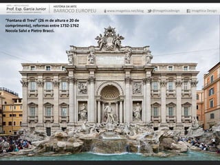 ARTE – ARTES VISUAIS
Prof. Esp. Garcia Junior
ARTE-EDUCADOR / DESIGNER GRÁFICO
HISTÓRIA DA ARTE
BARROCO EUROPEU www.imagetica.net/blog @imageticadesign Imagética Design
“Fontana di Trevi” (26 m de altura e 20 de
comprimento), reformas entre 1732-1762
Nocola Salvi e Pietro Bracci.
 