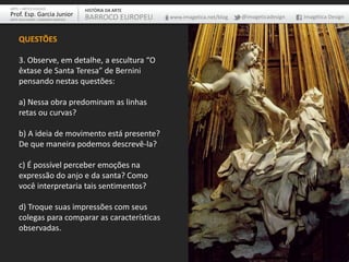 ARTE – ARTES VISUAIS
Prof. Esp. Garcia Junior
ARTE-EDUCADOR / DESIGNER GRÁFICO
HISTÓRIA DA ARTE
BARROCO EUROPEU www.imagetica.net/blog @imageticadesign Imagética Design
QUESTÕES
3. Observe, em detalhe, a escultura “O
êxtase de Santa Teresa” de Bernini
pensando nestas questões:
a) Nessa obra predominam as linhas
retas ou curvas?
b) A ideia de movimento está presente?
De que maneira podemos descrevê-la?
c) É possível perceber emoções na
expressão do anjo e da santa? Como
você interpretaria tais sentimentos?
d) Troque suas impressões com seus
colegas para comparar as características
observadas.
 